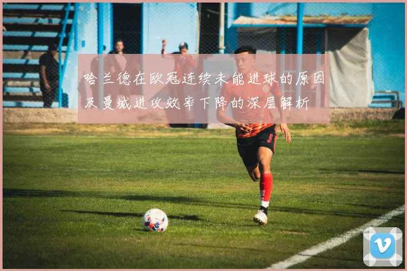 哈兰德在欧冠连续未能进球的原因及曼城进攻效率下降的深层解析