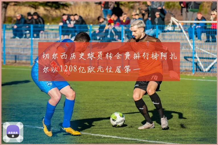 切尔西历史球员转会费排行榜阿扎尔以1208亿欧元位居第一