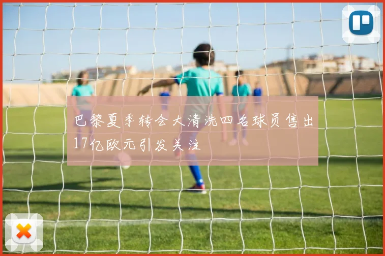 巴黎夏季转会大清洗四名球员售出17亿欧元引发关注