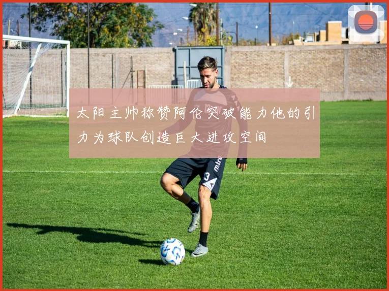 太阳主帅称赞阿伦突破能力他的引力为球队创造巨大进攻空间