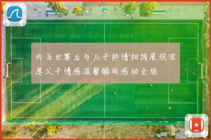 内马尔赛后与儿子热情相拥展现深厚父子情感温馨瞬间感动全场