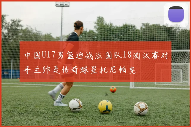 中国U17男篮迎战法国队18淘汰赛对手主帅是传奇球星托尼帕克