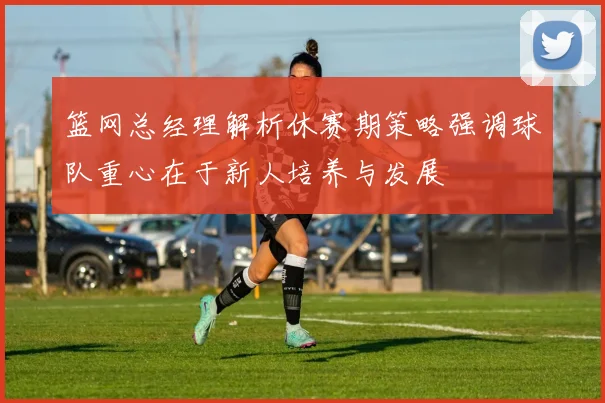 篮网总经理解析休赛期策略强调球队重心在于新人培养与发展
