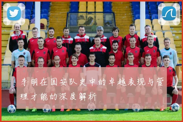 李明在国安队史中的卓越表现与管理才能的深度解析