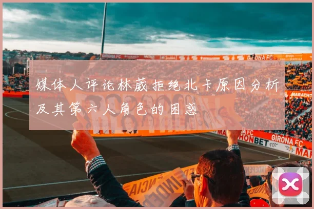 媒体人评论林葳拒绝北卡原因分析及其第六人角色的困惑