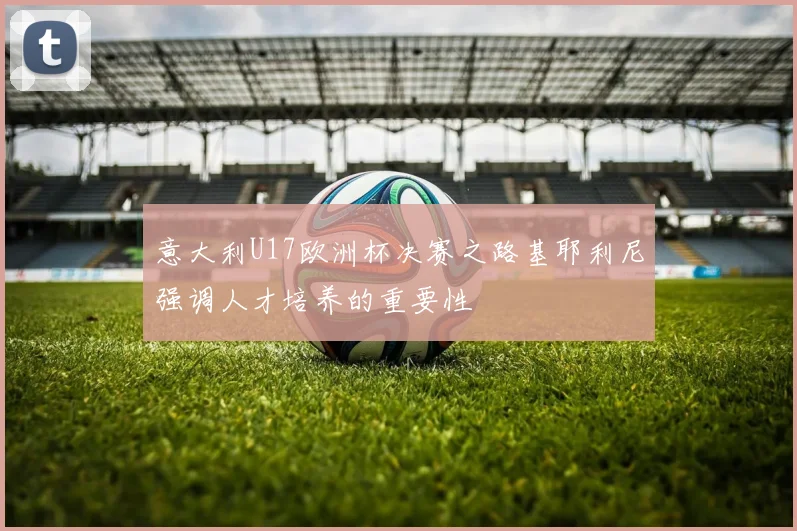意大利U17欧洲杯决赛之路基耶利尼强调人才培养的重要性