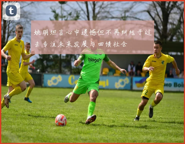 姚明坦言心中遗憾但不再纠结于过去专注未来发展与回馈社会