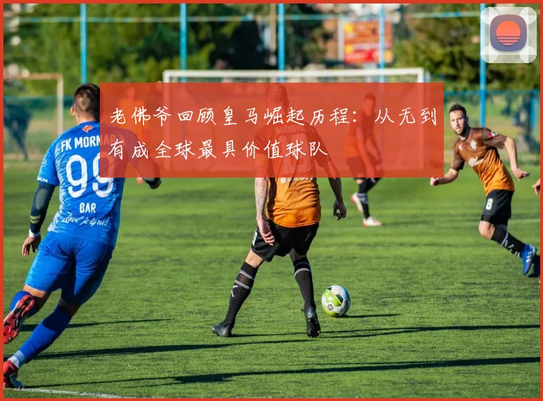 老佛爷回顾皇马崛起历程：从无到有成全球最具价值球队