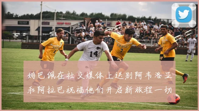 姆巴佩在社交媒体上送别阿韦洛亚和阿拉巴祝福他们开启新旅程一切顺利