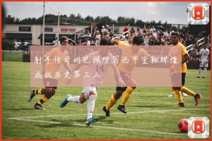 射手传奇姆巴佩续写西甲金靴辉煌成就历史第三人