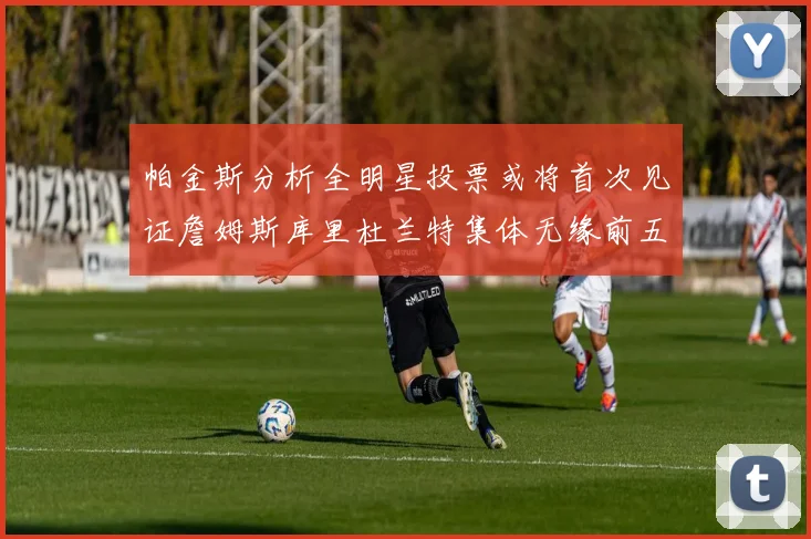 帕金斯分析全明星投票或将首次见证詹姆斯库里杜兰特集体无缘前五