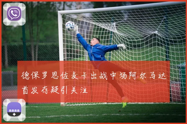 德保罗恩佐麦卡出战中场阿尔马达首发存疑引关注