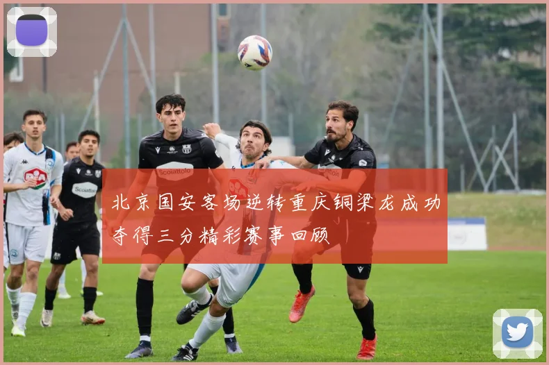 北京国安客场逆转重庆铜梁龙成功夺得三分精彩赛事回顾