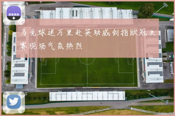 马竞球迷万里赴英助威剑指欧冠决赛现场气氛热烈