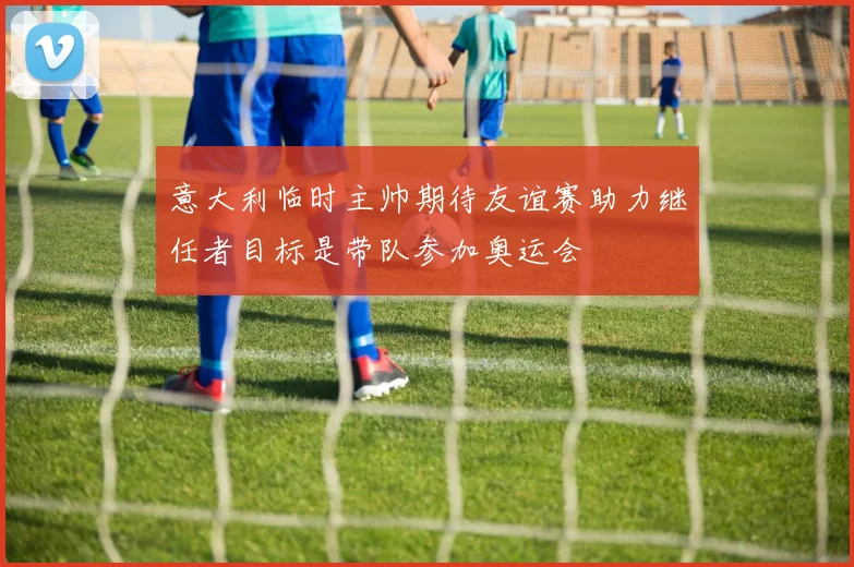 意大利临时主帅期待友谊赛助力继任者目标是带队参加奥运会