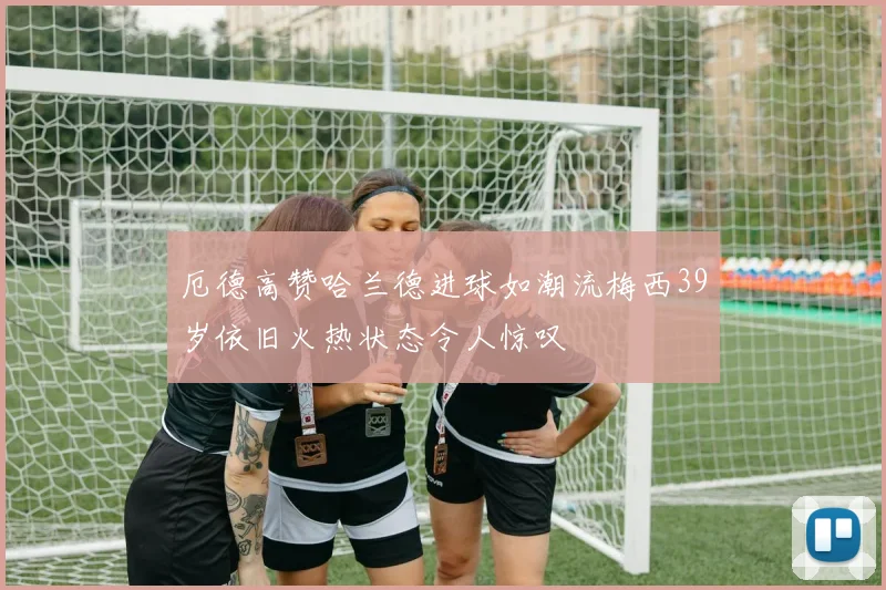厄德高赞哈兰德进球如潮流梅西39岁依旧火热状态令人惊叹