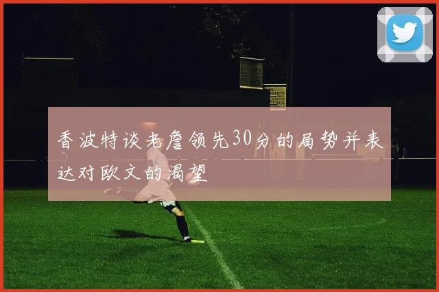 香波特谈老詹领先30分的局势并表达对欧文的渴望