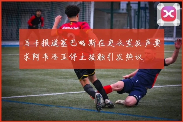 马卡报道塞巴略斯在更衣室发声要求阿韦洛亚停止接触引发热议