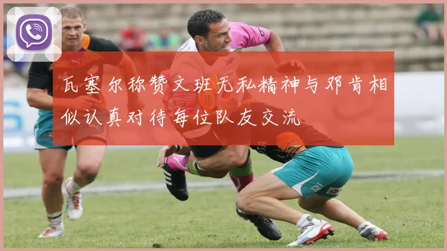 瓦塞尔称赞文班无私精神与邓肯相似认真对待每位队友交流