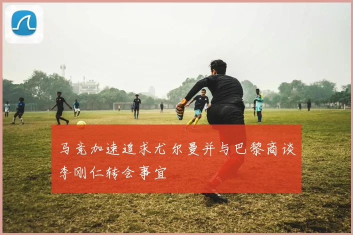 马竞加速追求尤尔曼并与巴黎商谈李刚仁转会事宜