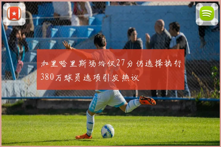 加里哈里斯场均仅27分仍选择执行380万球员选项引发热议