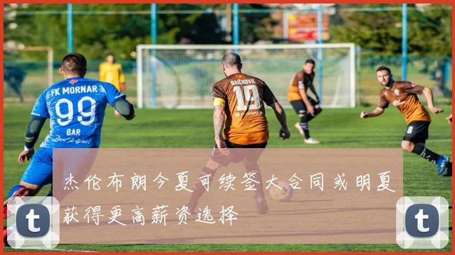杰伦布朗今夏可续签大合同或明夏获得更高薪资选择