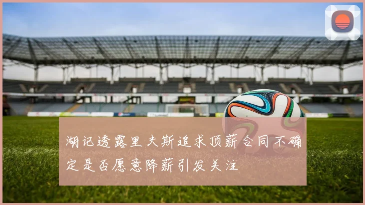 湖记透露里夫斯追求顶薪合同不确定是否愿意降薪引发关注