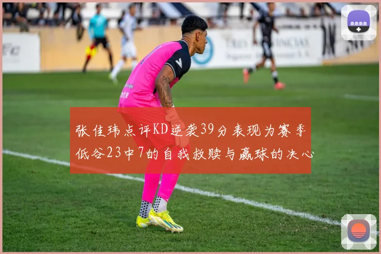 张佳玮点评KD逆袭39分表现为赛季低谷23中7的自我救赎与赢球的决心