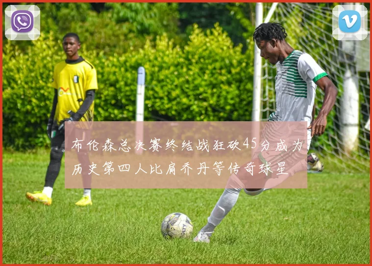 布伦森总决赛终结战狂砍45分成为历史第四人比肩乔丹等传奇球星
