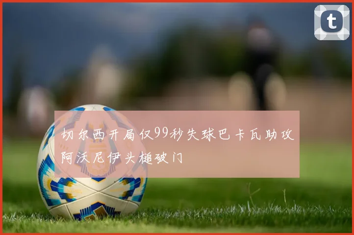 切尔西开局仅99秒失球巴卡瓦助攻阿沃尼伊头槌破门