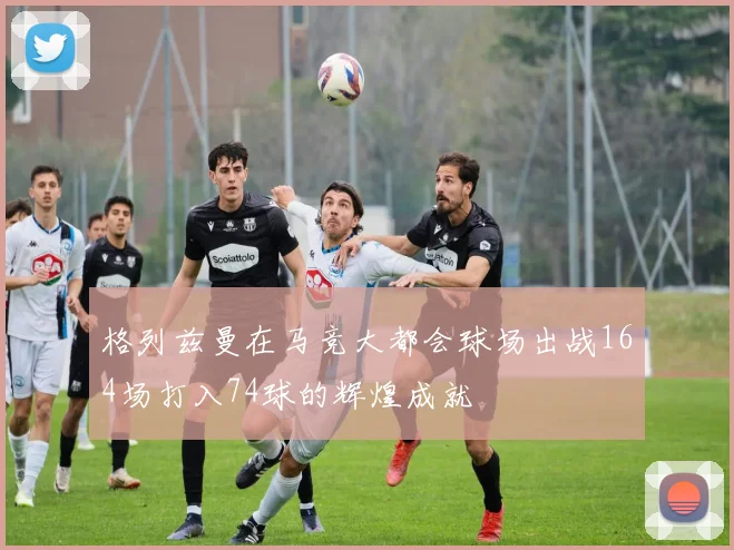 格列兹曼在马竞大都会球场出战164场打入74球的辉煌成就