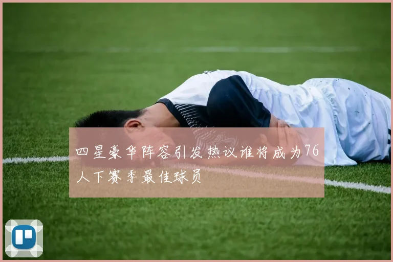 四星豪华阵容引发热议谁将成为76人下赛季最佳球员