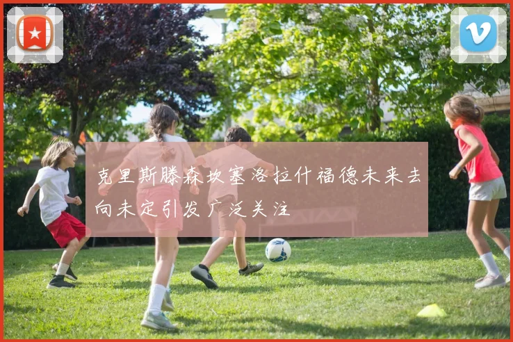 克里斯滕森坎塞洛拉什福德未来去向未定引发广泛关注