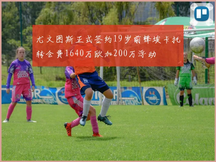 尤文图斯正式签约19岁前锋埃卡托转会费1640万欧加200万浮动