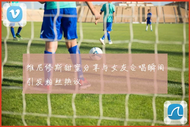 维尼修斯甜蜜分享与女友合唱瞬间引发粉丝热议
