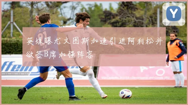 英媒曝尤文图斯加速引进阿利松并欲签B席加强阵容